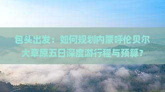 包头出发：如何规划内蒙呼伦贝尔大草原五日深度游行程与预算？