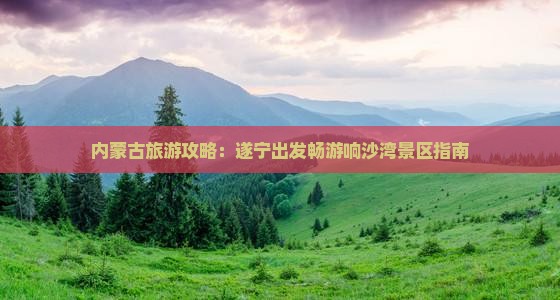 内蒙古旅游攻略：遂宁出发畅游响沙湾景区指南