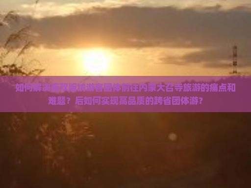 如何解决西双版纳游客团体前往内蒙大召寺旅游的痛点和难题？后如何实现高品质的跨省团体游？