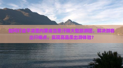 如何打造平凉至内蒙成吉思汗陵大型旅游团，解决游客出行痛点，实现高品质出游体验？