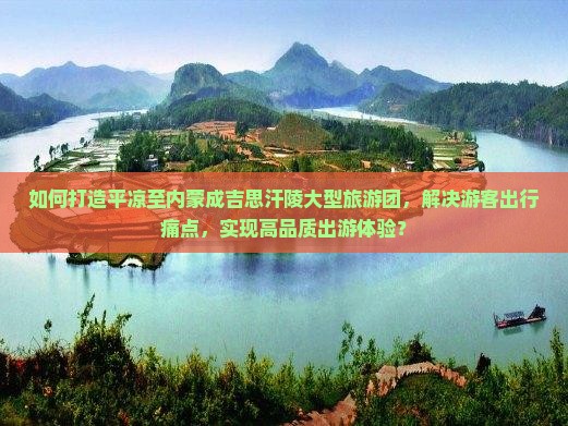 如何打造平凉至内蒙成吉思汗陵大型旅游团，解决游客出行痛点，实现高品质出游体验？