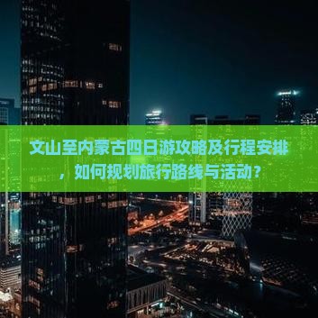 文山至内蒙古四日游攻略及行程安排，如何规划旅行路线与活动？