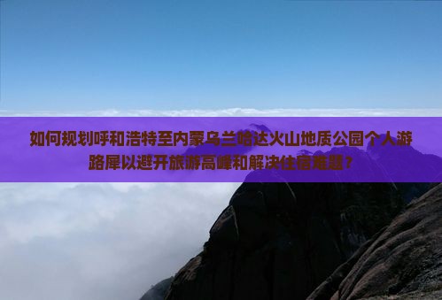 如何规划呼和浩特至内蒙乌兰哈达火山地质公园个人游路犀以避开旅游高峰和解决住宿难题？