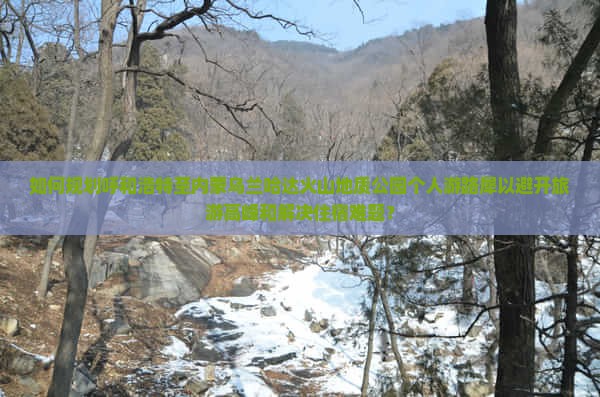 如何规划呼和浩特至内蒙乌兰哈达火山地质公园个人游路犀以避开旅游高峰和解决住宿难题？