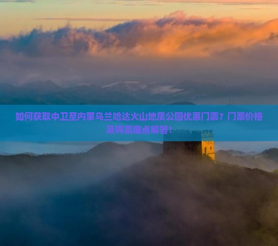如何获取中卫至内蒙乌兰哈达火山地质公园优惠门票？门票价格及购票痛点解答！