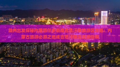 滁州出发探秘内蒙鄂尔多斯成吉思汗陵旅游区攻略：内蒙古旅游必游之地成吉思汗陵深度游指南