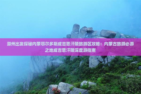 滁州出发探秘内蒙鄂尔多斯成吉思汗陵旅游区攻略：内蒙古旅游必游之地成吉思汗陵深度游指南