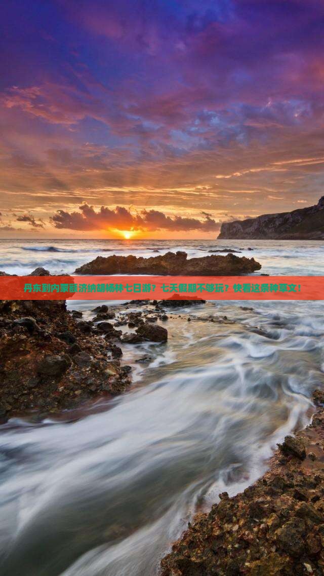 丹东到内蒙额济纳胡杨林七日游？七天假期不够玩？快看这条种草文！