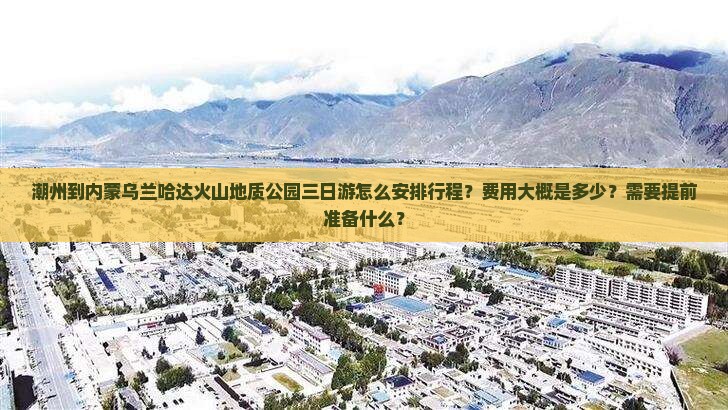 潮州到内蒙乌兰哈达火山地质公园三日游怎么安排行程？费用大概是多少？需要提前准备什么？