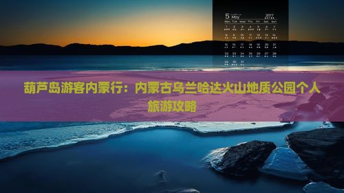 葫芦岛游客内蒙行：内蒙古乌兰哈达火山地质公园个人旅游攻略