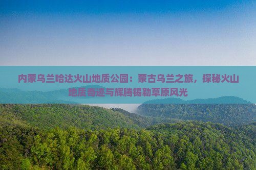 内蒙乌兰哈达火山地质公园：蒙古乌兰之旅，探秘火山地质奇迹与辉腾锡勒草原风光