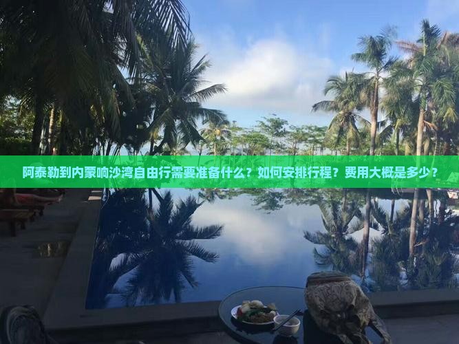 阿泰勒到内蒙响沙湾自由行需要准备什么？如何安排行程？费用大概是多少？