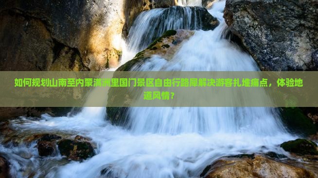 如何规划山南至内蒙满洲里国门景区自由行路犀解决游客扎堆痛点，体验地道风情？