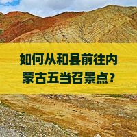 如何从和县前往内蒙古五当召景点？沿途需要注意什么？