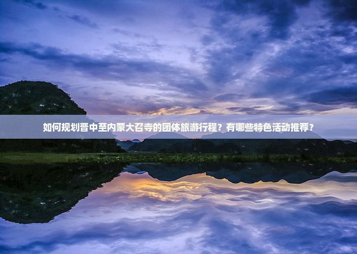 如何规划晋中至内蒙大召寺的团体旅游行程？有哪些特色活动推荐？