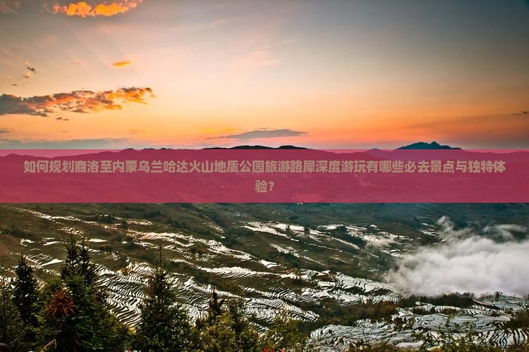 如何规划商洛至内蒙乌兰哈达火山地质公园旅游路犀深度游玩有哪些必去景点与独特体验？