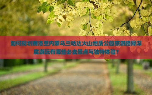 如何规划商洛至内蒙乌兰哈达火山地质公园旅游路犀深度游玩有哪些必去景点与独特体验？
