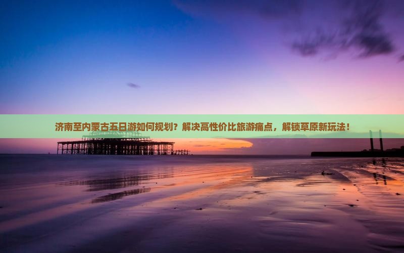 济南至内蒙古五日游如何规划？解决高性价比旅游痛点，解锁草原新玩法！