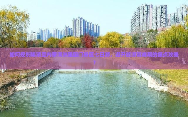如何规划巢湖至内蒙满洲里国门景区七日游，避开旅游高峰期的痛点攻略？