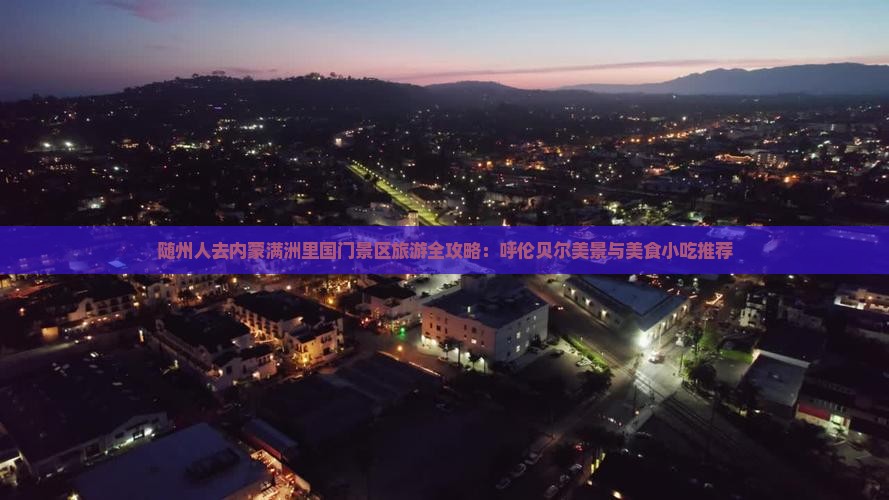随州人去内蒙满洲里国门景区旅游全攻略：呼伦贝尔美景与美食小吃推荐