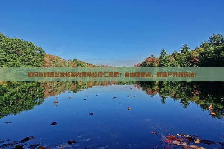 如何从邯郸出发畅游内蒙希拉穆仁草原？自由团痛点，解锁户外新玩法！