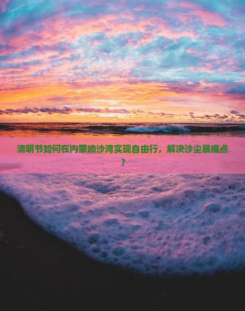 清明节如何在内蒙响沙湾实现自由行，解决沙尘暴痛点？