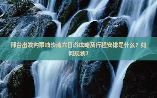 邢台出发内蒙响沙湾六日游攻略及行程安排是什么？如何规划？