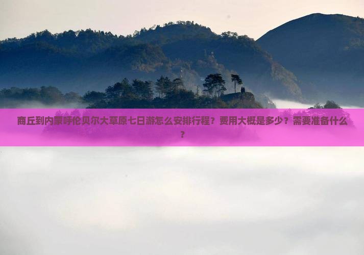 商丘到内蒙呼伦贝尔大草原七日游怎么安排行程？费用大概是多少？需要准备什么？