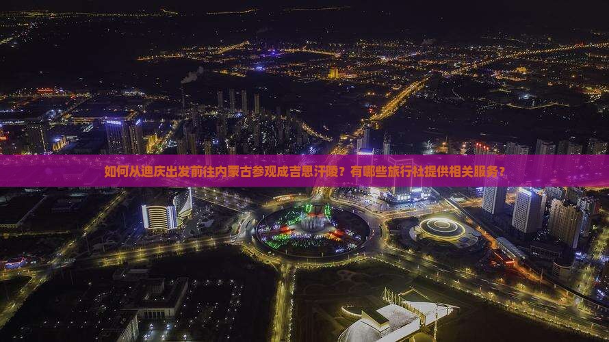 如何从迪庆出发前往内蒙古参观成吉思汗陵？有哪些旅行社提供相关服务？