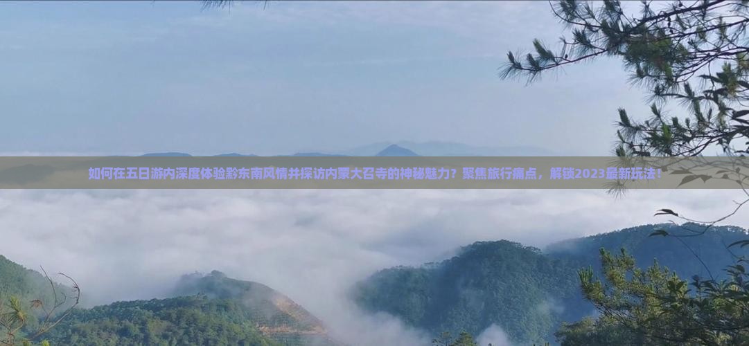 如何在五日游内深度体验黔东南风情并探访内蒙大召寺的神秘魅力？聚焦旅行痛点，解锁2023最新玩法！