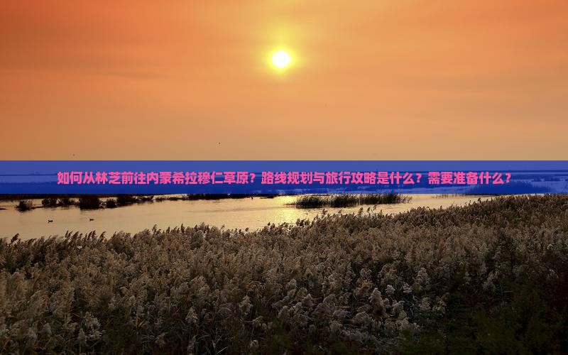 如何从林芝前往内蒙希拉穆仁草原？路线规划与旅行攻略是什么？需要准备什么？