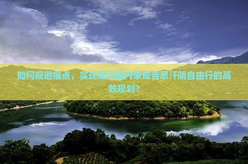 如何规避痛点，实现黑河至内蒙成吉思汗陵自由行的高效规划？