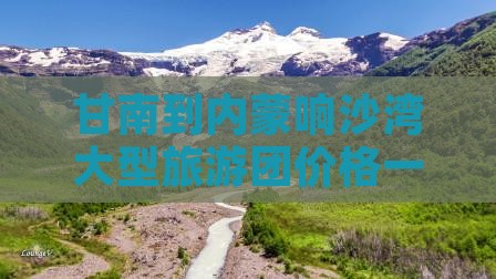 甘南到内蒙响沙湾大型旅游团价格一览