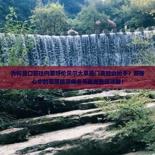 为何营口前往内蒙呼伦贝尔大草原门票如此抢手？游客心中的草原旅游痛点与最新热词攻略！