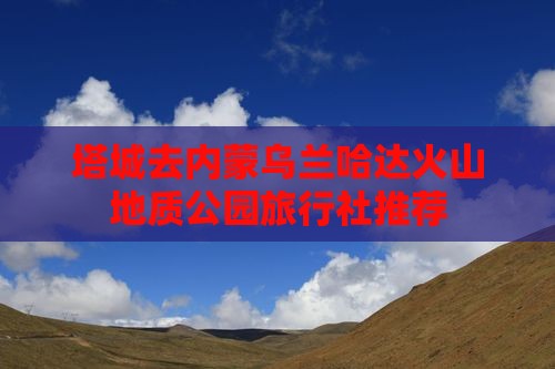 塔城去内蒙乌兰哈达火山地质公园旅行社推荐