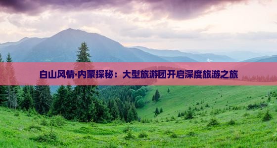 白山风情·内蒙探秘：大型旅游团开启深度旅游之旅