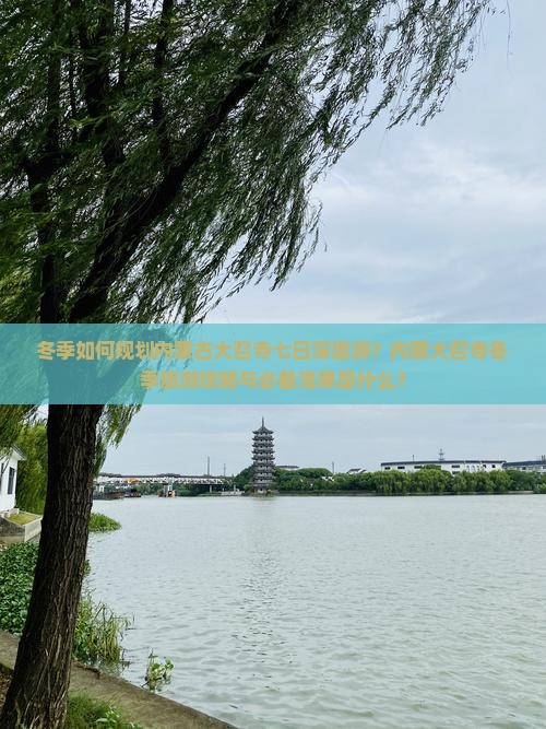 冬季如何规划内蒙古大召寺七日深度游？内蒙大召寺冬季旅游攻略与必备清单是什么？
