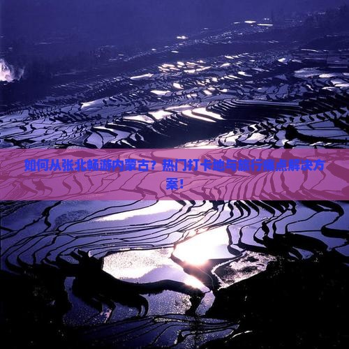 如何从张北畅游内蒙古？热门打卡地与旅行痛点解决方案！