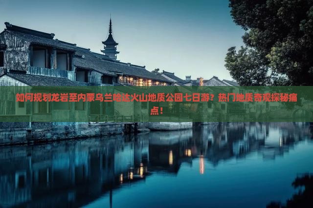 如何规划龙岩至内蒙乌兰哈达火山地质公园七日游？热门地质奇观探秘痛点！