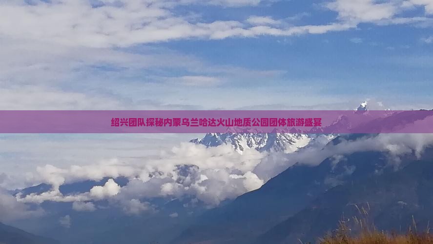 绍兴团队探秘内蒙乌兰哈达火山地质公园团体旅游盛宴