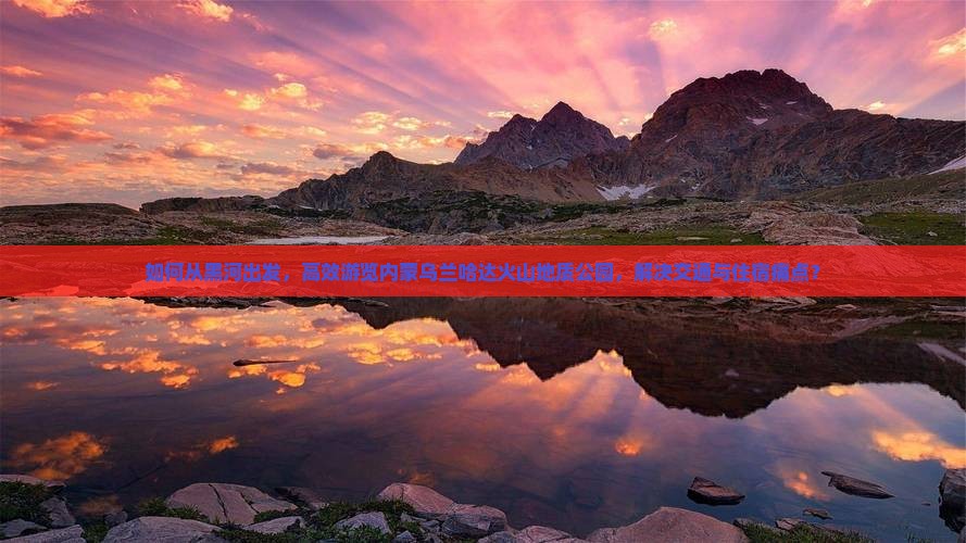 如何从黑河出发，高效游览内蒙乌兰哈达火山地质公园，解决交通与住宿痛点？