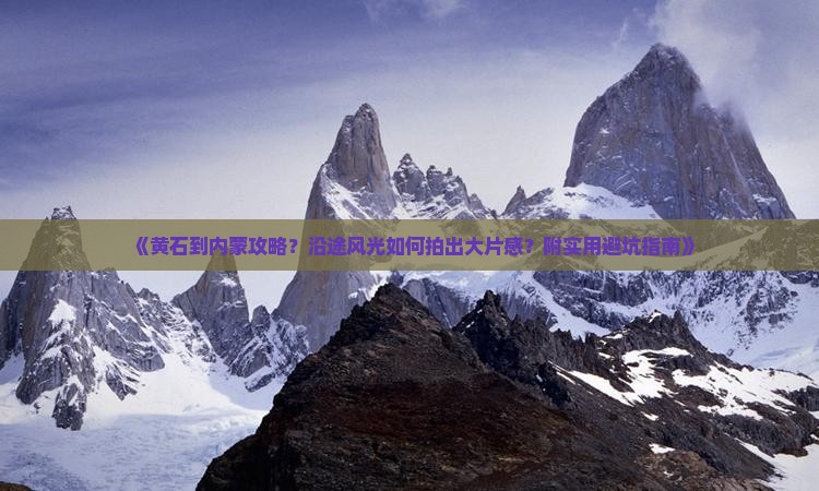 《黄石到内蒙攻略？沿途风光如何拍出大片感？附实用避坑指南》