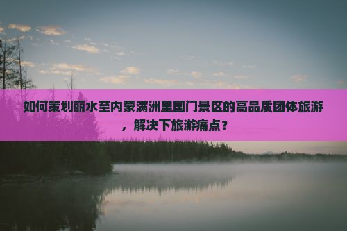 如何策划丽水至内蒙满洲里国门景区的高品质团体旅游，解决下旅游痛点？