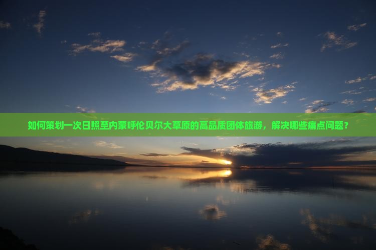 如何策划一次日照至内蒙呼伦贝尔大草原的高品质团体旅游，解决哪些痛点问题？