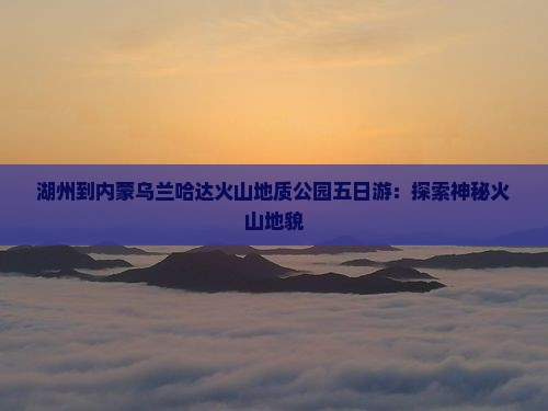 湖州到内蒙乌兰哈达火山地质公园五日游：探索神秘火山地貌