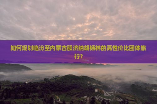 如何规划临汾至内蒙古额济纳胡杨林的高性价比团体旅行？