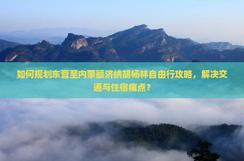 如何规划东营至内蒙额济纳胡杨林自由行攻略，解决交通与住宿痛点？