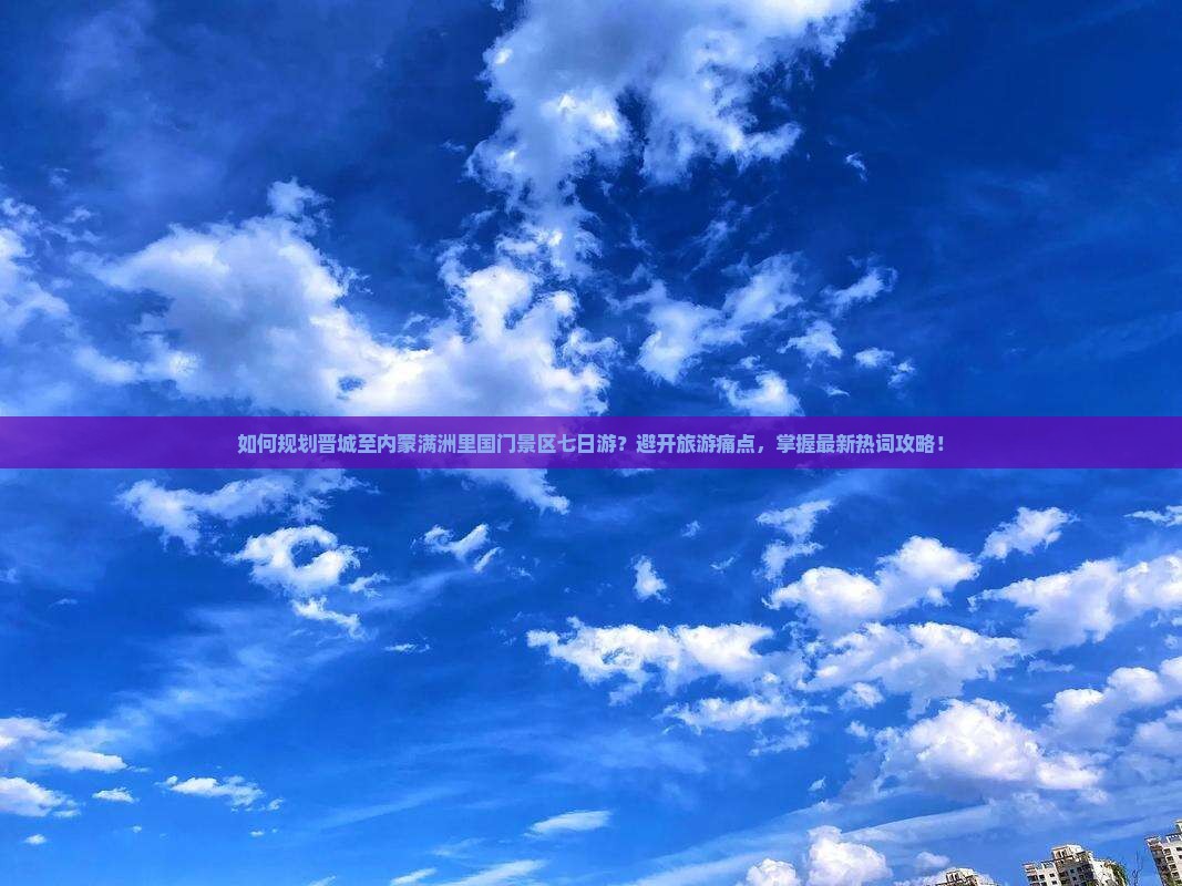 如何规划晋城至内蒙满洲里国门景区七日游？避开旅游痛点，掌握最新热词攻略！