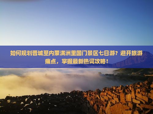 如何规划晋城至内蒙满洲里国门景区七日游？避开旅游痛点，掌握最新热词攻略！