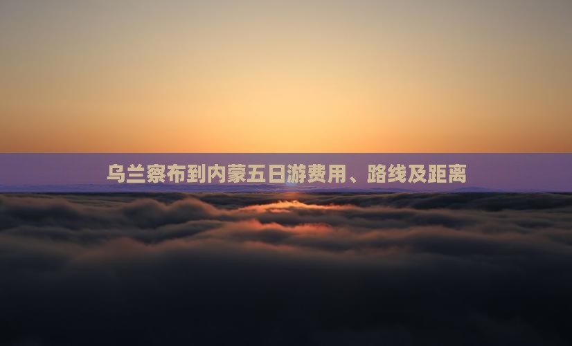 乌兰察布到内蒙五日游费用、路线及距离